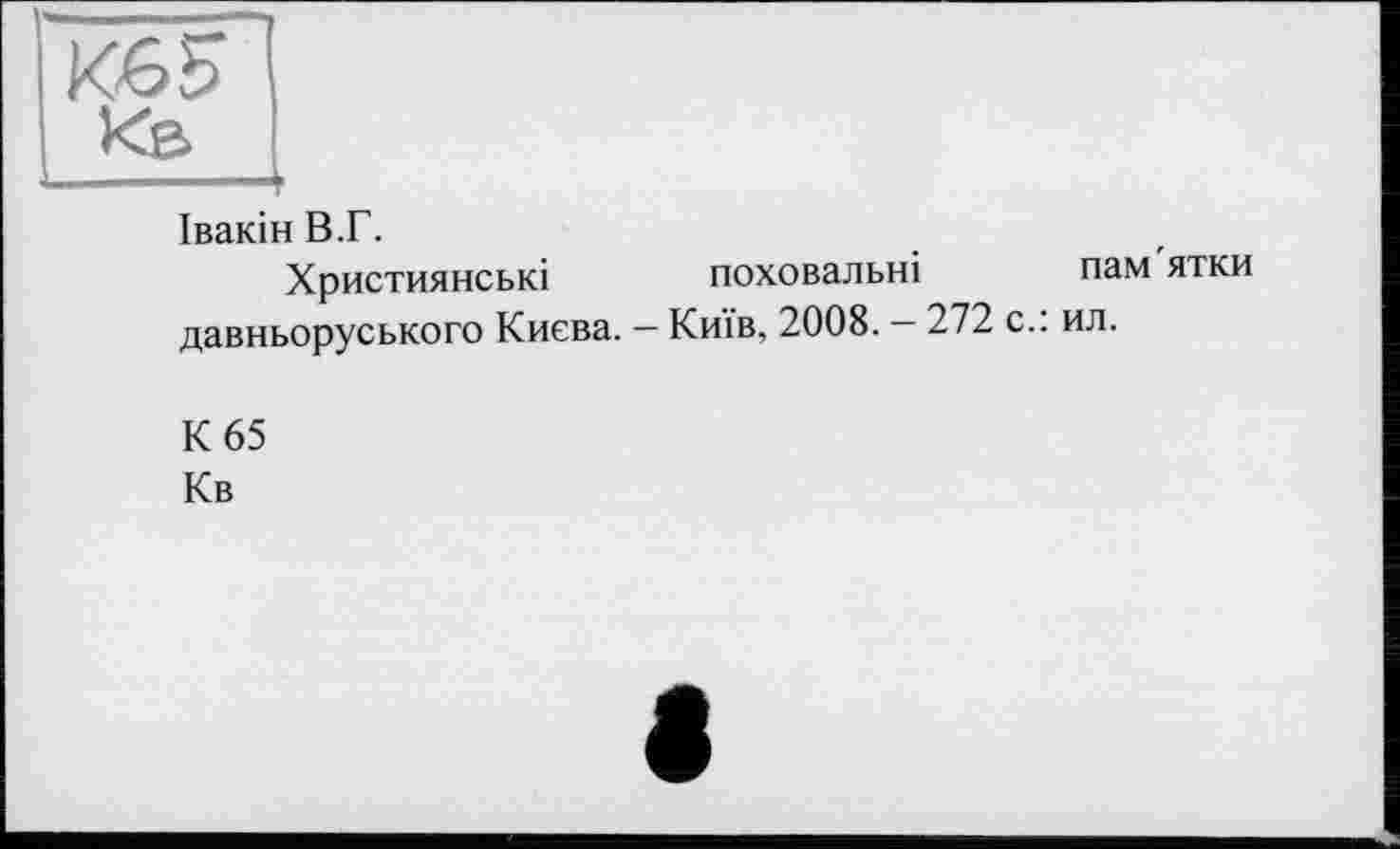 ﻿Кб S
Івакін В.Г.
Християнські поховальні пам ятки давньоруського Києва. - Київ, 2008. — 272 с.: ил.
К 65
Кв